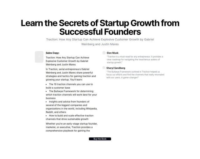Thumbnail for prompt: it is too short and does not conclude everything i required.

Headline: Learn the Secrets of Startup Growth from Successful Founders
Book Cover Image
[Appealing, professional image of the Traction book cover]
Sales Copy:
Traction: How Any Startup Can Achieve Explosive Customer Growth by Gabriel Weinberg and Justin Mares
In Traction, serial entrepreneurs Gabriel Weinberg and Justin Mares share powerful strategies and tactics for gaining traction and growing your startup. You'll learn:
The 19 traction channels you can use to build a customer base
The Bullseye Framework for determining which traction channels will work best for your business
Insights and advice from founders of several of the biggest companies and organizations in the world, including Wikipedia, Reddit, and others
How to build and scale effective traction channels that drive sustainable growth
Whether you're an early-stage startup founder, marketer, or executive, Traction provides a comprehensive playbook for gaining the 