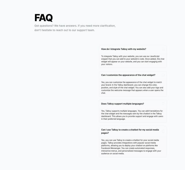 Thumbnail for prompt: f smart saas faq  witht this info Logo
talksy.io
Getting started
Features
Pricing

No Coding Experience Needed
AI Custom Chatbots Generated in Minutes
talksy simplifies interactions with your clients, offering instant responses, automated appointment bookings, and accurate quotes, freeing you to focus on delivering quality service. Get started for free.

Dashboard
How It Works
Elevate Your Customer Experience with Talksy
Introducing Talksy, your go-to solution for redefining customer interactions through our embedded script chatbot powered by cutting-edge AI technology. Heres how Talksy stands out

Google Analytics Integration
Seamlessly blend the power of Talksy with Google Analytics to track and analyze chatbot interactions.

Smart FAQ Deployment
Revolutionize your FAQ section with our AI-driven chatbot, providing instant, accurate answers.

Appointment Scheduling & Booking
Simplify appointment bookings with Talksy. Our chatbot effortlessly handles scheduling.

Unparalleled Customiza