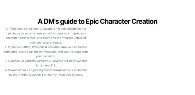 Thumbnail for prompt: add a section under the new one contains :" A DM's guide to Epic Character Creation" "1. (FREE tag): Forge Your Character's Portrait
Embark on the free character mixer where you will choose an art style, your character class & race, and delve into the intricate details of your character's visage.

2. Equip Your Attire, Weapons & Backdrop
Arm your character with attire, wield your chosen weapons, and set the stage with your backdrop.

3. Summon 20 Variants
Summon 20 diverse full-body variants for a mere $19.

4. Download Your Legendary Poses
Download your character poses in high resolution & embark on your epic journey."