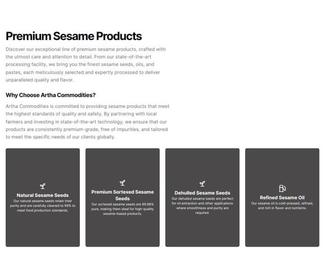 Thumbnail for prompt: Section 2: Product Details
Section Title: "Why Choose Artha Commodities?"
Description:
Text:
Artha Commodities is committed to providing sesame products that meet the highest standards of quality and safety. By partnering with local farmers and investing in state-of-the-art technology, we ensure that our products are consistently premium-grade, free of impurities, and tailored to meet the specific needs of our clients globally.

Product Categories (with icons):
Natural Sesame Seeds:
Description: Our natural sesame seeds retain their purity and are carefully cleaned to 99% to meet food production standards.
Premium Sortexed Sesame Seeds:
Description: Our sortexed sesame seeds are 99.98% pure, making them ideal for high-quality sesame-based products.
Dehulled Sesame Seeds:
Description: Our dehulled sesame seeds are perfect for oil extraction and other applications where smoothness and purity are required.
Refined Sesame Oil:
Description: Our sesame oil is cold-pressed, refined, and rich 