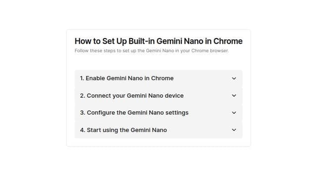 Thumbnail for prompt: Create a component that will hold instruction information:

How to Set Up Built-in Gemini Nano in Chrome
Install Chrome Canary: Ensure you have version 127. Download Chrome Canary.
Enable Prompt API: Open chrome://flags/#prompt-api-for-gemini-nano, set it to "Enabled".
Enable Optimization Guide: Open chrome://flags/#optimization-guide-on-device-model, set it to "Enabled BypassPerfRequirement". Restart the browser.
Download Model: Go to chrome://components/, find "Optimization Guide On Device Model", ensure it’s fully downloaded. If the version is "0.0.0.0", click "Check for update".
Troubleshoot: If the "Optimization Guide On Device Model" is not displayed, disable the settings in steps 2 and 3, restart your browser and re-enable it.
Verify Setup: Open a webpage, press F12, and check window.ai in the console.