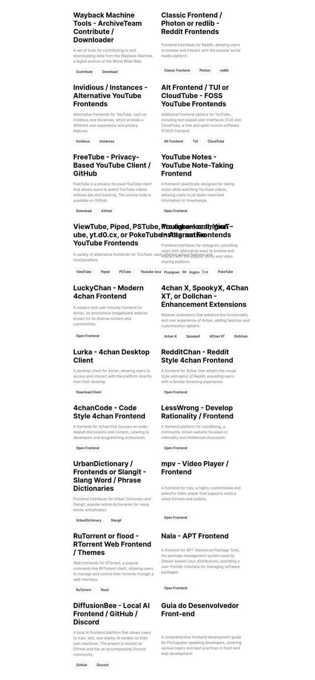 Thumbnail for prompt: Wayback Machine Tools - ArchiveTeam Contribute / Downloader, 2 / Classic Frontend / Photon or redlib - Reddit Frontends  Invidious / Instances, 2 / Alt Frontend / TUI or CloudTube - FOSS YouTube Frontends
⭐ FreeTube - Privacy-Based YouTube Client / GitHub
YouTube Notes - YouTube Note-Taking Frontend
ViewTube, Piped / 2 / 3, PSTube, Youtube-local, YouT-ube, yt.d0.cx or PokeTube - Alternative YouTube Frontends Proxigram or Imginn - Instagram Frontends LuckyChan - Modern 4chan Frontend LuckyChan - Modern 4chan Frontend
⭐ 4chan X, SpookyX, 4Chan XT or Dollchan - Enhancement Extensions
Lurka - 4chan Desktop Client
RedditChan - Reddit Style 4chan Frontend
4chanCode - Code Style 4chan Frontend LessWrong - Develop Rationality / Frontend UrbanDictionary / Frontends or Slangit - Slang Word / Phrase Dictionaries mpv - Video Player / Frontend RuTorrent or flood - RTorrent Web Frontend / Themes Nala - APT Frontend DiffusionBee - Local AI Frontend / GitHub / Discord Guia do Desenvolvedor Front-end -