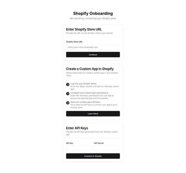 Thumbnail for prompt: Connect to Shopify onboarding flow
Follow the steps to connect your Shopify store.

Enter Shopify Store URL

Provide the URL of your Shopify store.

Shopify Store URL
Create a Custom App in Shopify

Follow the tutorial to create a custom app in Shopify and add the necessary scopes and permissions.

Enter API Keys

Input the API keys generated from your Shopify custom app.