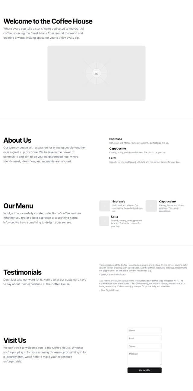 Thumbnail for prompt: Hero section with coffee shop branding and a call to action
About Us section with a brief description of the coffee shop
Menu preview with highlighted items
Testimonials carousel from satisfied customers
Location and contact information with a map