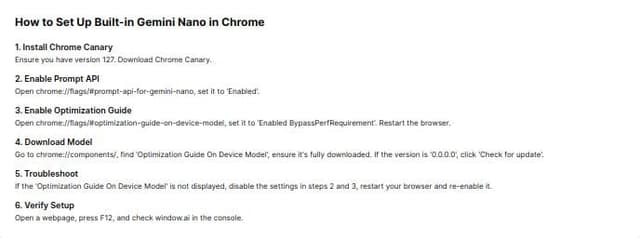 Thumbnail for prompt: Create a component that will hold instruction information. Use the copy below only:

How to Set Up Built-in Gemini Nano in Chrome
Install Chrome Canary: Ensure you have version 127. Download Chrome Canary.
Enable Prompt API: Open chrome://flags/#prompt-api-for-gemini-nano, set it to "Enabled".
Enable Optimization Guide: Open chrome://flags/#optimization-guide-on-device-model, set it to "Enabled BypassPerfRequirement". Restart the browser.
Download Model: Go to chrome://components/, find "Optimization Guide On Device Model", ensure it’s fully downloaded. If the version is "0.0.0.0", click "Check for update".
Troubleshoot: If the "Optimization Guide On Device Model" is not displayed, disable the settings in steps 2 and 3, restart your browser and re-enable it.
Verify Setup: Open a webpage, press F12, and check window.ai in the console.