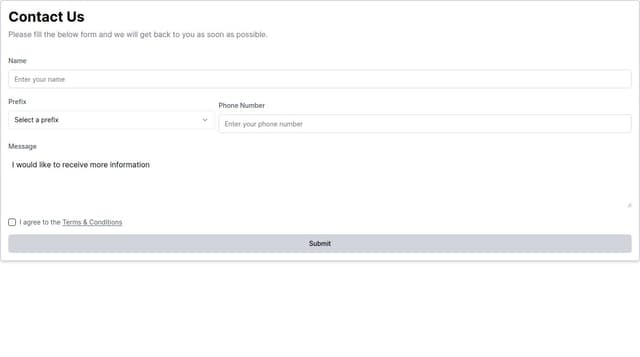 Thumbnail for prompt: The message should be a multi-line input. When clicking terms and conditions, it will open a popup. All fields are required; and the phone number should be split by a prefix and phone number where the prefix is populated by all country phone prefixes and flag so: flag (+prefixNumber)