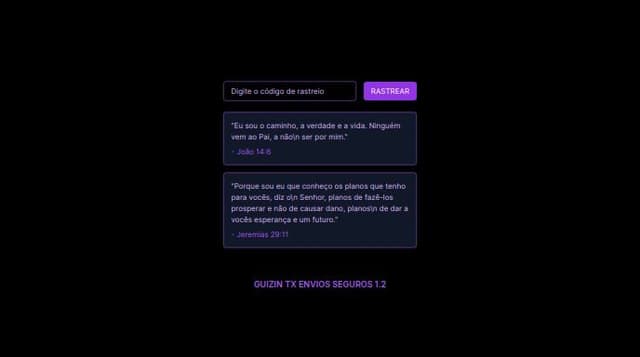 Thumbnail for prompt: Fundo: O fundo pode ser totalmente preto para dar mais contraste e destacar os elementos de rastreamento e as caixas de texto. Um leve gradiente em roxo, próximo ao topo ou aos cantos, também poderia adicionar profundidade.

Caixa de Texto e Botão de Rastreio:

Aumente a visibilidade da borda roxa neon em volta da caixa de texto e do botão "Rastrear".
Deixe o botão com um brilho pulsante em roxo para chamá-lo mais atenção.
O texto “Digite o código de rastreio” poderia ser em branco, para melhor contraste com o fundo e com o placeholder em roxo claro.
Citações Bíblicas:

Coloque as citações em uma caixa de fundo ligeiramente mais escura do que o fundo principal (um preto mais suave).
As bordas das caixas de citação podem ter um brilho suave em roxo neon, e o texto em branco com o versículo destacado em roxo.
Texto Inferior ("Guizin TX Envio Seguros 1.2"):

Centralize o texto e adicione um leve efeito de glow em roxo neon, para mantê-lo visível e alinhado com a estética futurista.
Ícones