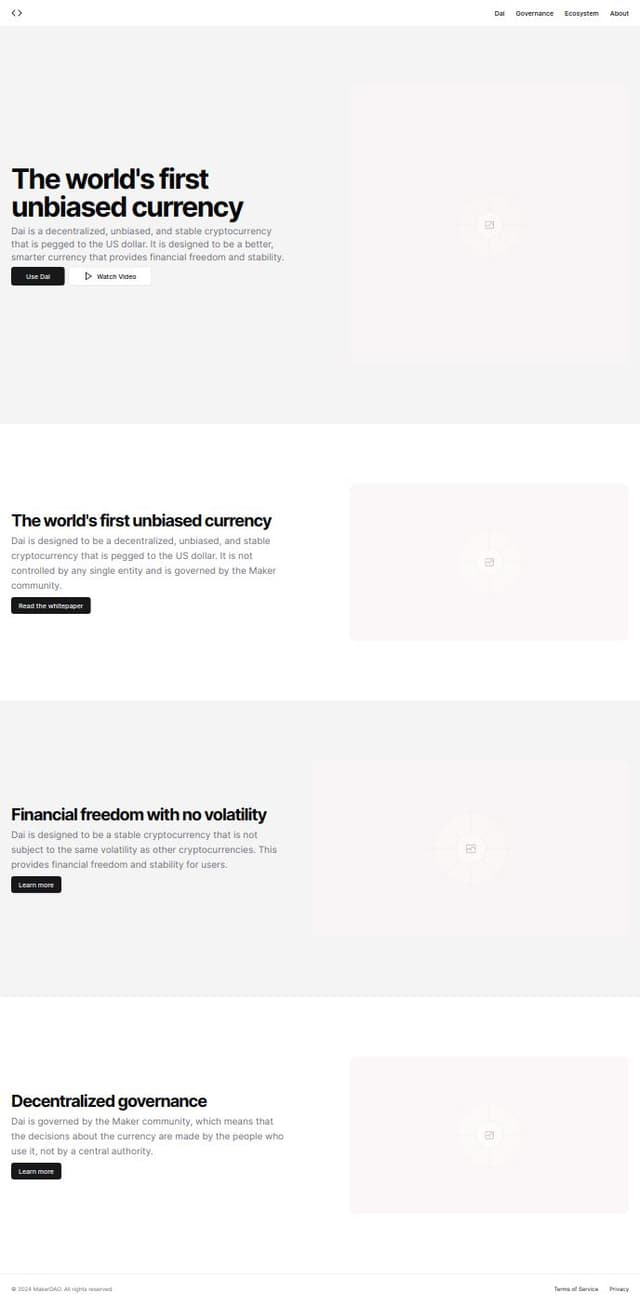 Thumbnail for prompt: A landing page for MakerDAO
A better, smarter currency
Dai can be used by anyone, anywhere, anytime.
Use Dai
Play video


The world’s first unbiased currency
Dai is a stable, decentralized currency that does not discriminate. Any individual or business can realize the advantages of digital money.

Financial freedom with no volatility
A price-stable currency that you control. Generate Dai on your terms, instantly.

Read the whitepaper
Decentralized governance
A community of MKR token holders govern the Maker Protocol, the smart contracts that power Dai.

Learn more