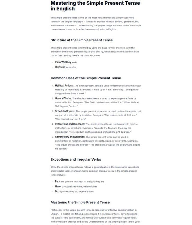 Thumbnail for prompt: Write a comprehensive and engaging article explaining the Simple Present tense in English. The article should be structured as follows:

Introduction: Start with a brief introduction to the Simple Present tense, explaining its importance in everyday communication. Mention that it's one of the most commonly used tenses in English.

Usage: Describe the different uses of the Simple Present tense. Include examples for each scenario:

General facts (e.g., "The Earth revolves around the Sun.")
Habits and routines (e.g., "She goes to the gym every day.")
Scheduled events (e.g., "The train leaves at 6 PM.")
Permanent situations (e.g., "He lives in New York.")
Forming the Simple Present:

Affirmative: Explain how to form affirmative sentences, including the use of the base verb and the addition of -s or -es for third-person singular subjects (e.g., "He runs every morning").
Negative: Explain how to form negative sentences using "do not" (don't) or "does not" (doesn't) (e.g., "They don't like sp
