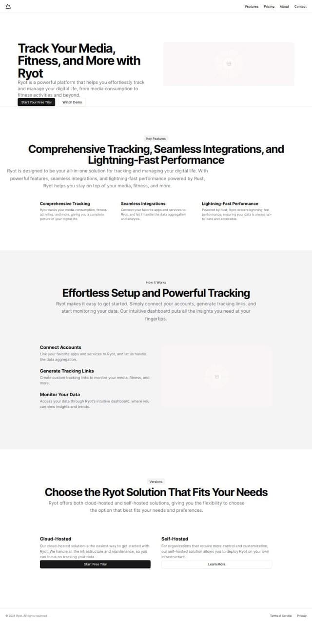 Thumbnail for prompt: ### Ryot SaaS Homepage Design

#### Hero Section
- **Tagline**: "Track Your Life, Your Way with Ryot"
- **Subtext**: "Effortlessly manage your media, fitness, and more with our versatile platform."
- **CTA Buttons**: "Start Your Free Trial" and "Watch Demo"
- **Visuals**: Background image showcasing the Ryot dashboard.

#### Benefits Section
- **Title**: "Why Choose Ryot?"
- **Subsections**:
  - **Comprehensive Tracking**: "Monitor media, fitness, and more in one place."
  - **Integration Ready**: "Seamless sync with Goodreads, Trakt, and more."
  - **Fast and Efficient**: "Optimized for performance with Rust."

#### How It Works
- **Step-by-Step Guide**:
  - **Step 1**: "Connect Your Accounts"
  - **Step 2**: "Generate Tracking Links"
  - **Step 3**: "Monitor and Analyze"

#### Versions Section
- **Title**: "Choose Your Version"
- **Options**:
  - **Cloud Version**: "Hosted and managed by us for your convenience."
  - **Self-Hosted Version**: "Full control with a self-hosted solution.