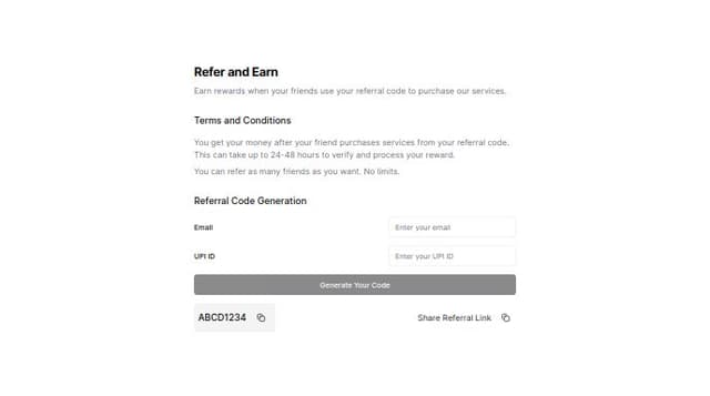 Thumbnail for prompt: Give me a refer and earn page component :
first section/card shows terms and conditions:
you get your money after your friend purchases services from your referral code. ( this can take up to 24-48 hours to verify and process your reward)

You can refer as many friends as much you want. No limits.

second card:
first input :take your emailid again to verify your purchase with us,
second input: then it takes your upiID for processing referal rewards.

then there is a button with title "generate your code".  the button is only enabled when all the two above input fields are filled. 

on click of button a pop up appears with message: 
"Your referral code is : " asdfdas" which has a copy button right next to it"
secondly there is a link that has a copy button on right as well.
